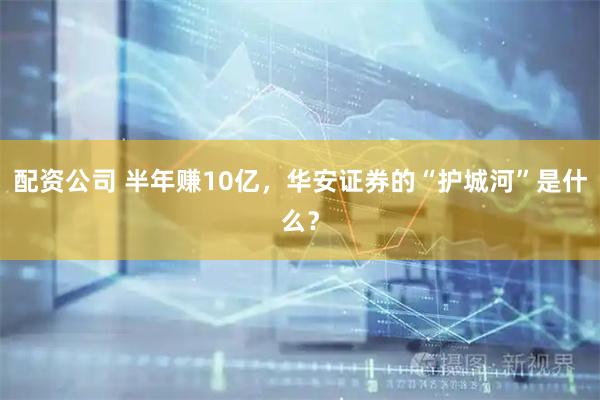 配资公司 半年赚10亿,华安证券的“护城河”是什么?