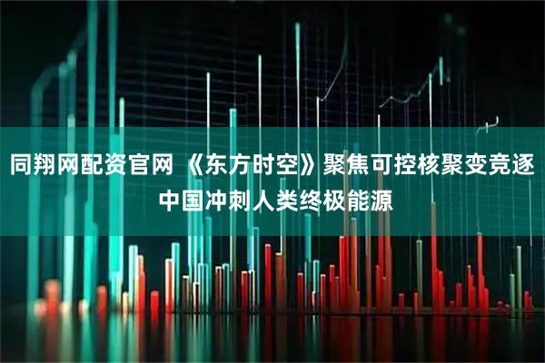 同翔网配资官网 《东方时空》聚焦可控核聚变竞逐 中国冲刺人类终极能源