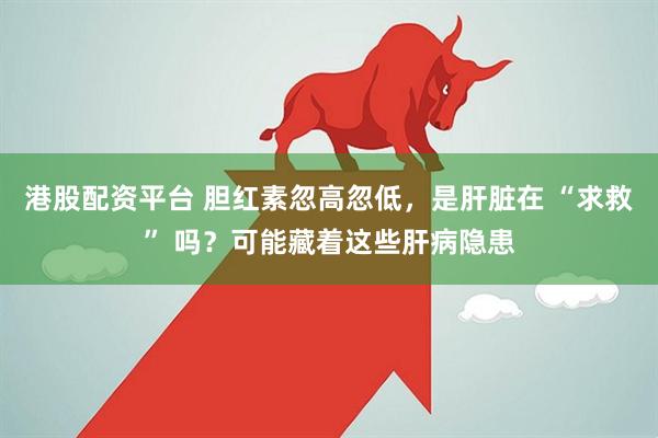 港股配资平台 胆红素忽高忽低,是肝脏在 “求救” 吗?可能藏着这些肝病隐患
