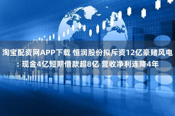 淘宝配资网APP下载 恒润股份拟斥资12亿豪赌风电: 现金4亿短期借款超8亿 营收净利连降4年