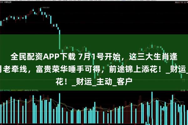 全民配资APP下载 7月1号开始，这三大生肖逢喜迎福，月老牵线，富贵荣华唾手可得，前途锦上添花！_财运_主动_客户