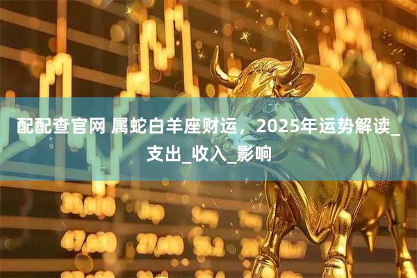 配配查官网 属蛇白羊座财运，2025年运势解读_支出_收入_影响