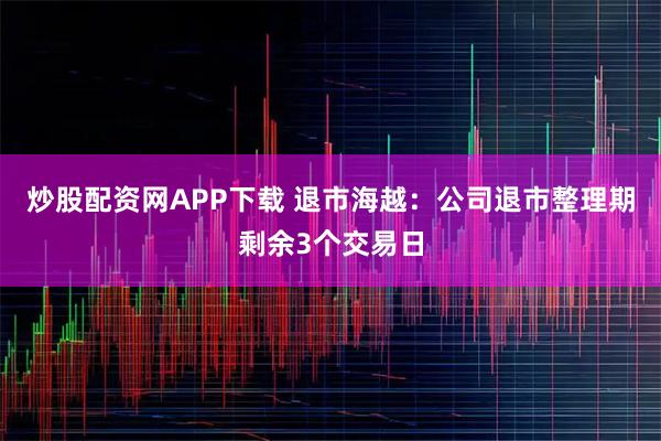 炒股配资网APP下载 退市海越：公司退市整理期剩余3个交易日