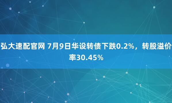 弘大速配官网 7月9日华设转债下跌0.2%，转股溢价率30.45%