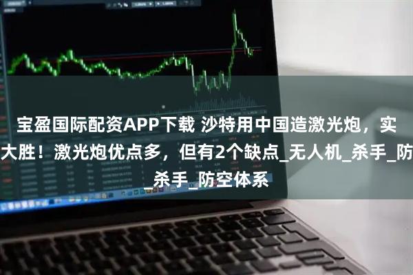 宝盈国际配资APP下载 沙特用中国造激光炮,实战获得大胜!激光炮优点多,但有2个缺点_无人机_杀手_防空体系