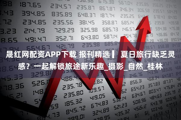 晟红网配资APP下载 报刊精选 ▎夏日旅行缺乏灵感？一起解锁旅途新乐趣_摄影_自然_桂林