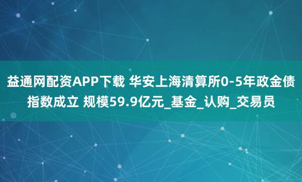 益通网配资APP下载 华安上海清算所0-5年政金债指数成立 规模59.9亿元_基金_认购_交易员