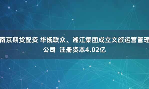 南京期货配资 华扬联众、湘江集团成立文旅运营管理公司  注册资本4.02亿