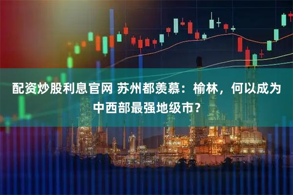 配资炒股利息官网 苏州都羡慕：榆林，何以成为中西部最强地级市？
