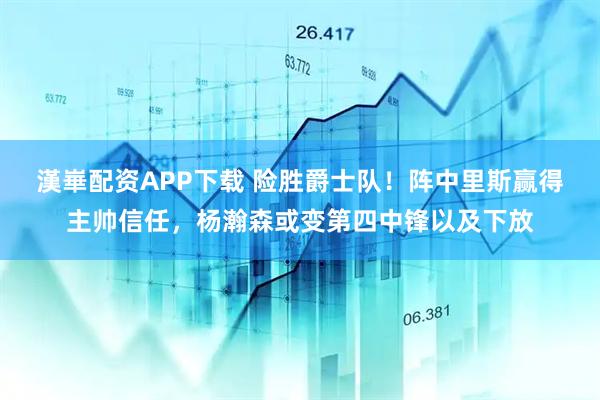 漢崋配资APP下载 险胜爵士队！阵中里斯赢得主帅信任，杨瀚森或变第四中锋以及下放