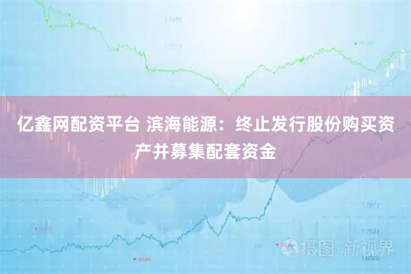 亿鑫网配资平台 滨海能源：终止发行股份购买资产并募集配套资金