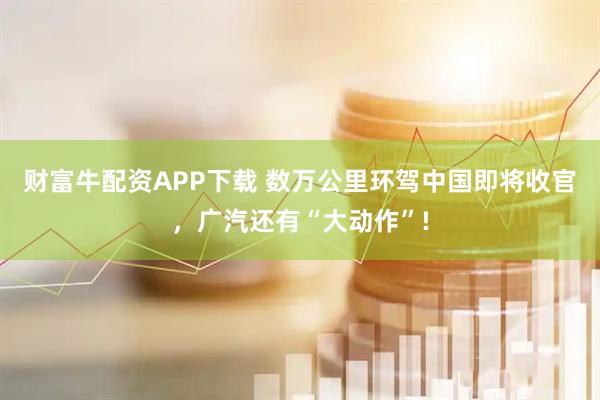 财富牛配资APP下载 数万公里环驾中国即将收官，广汽还有“大动作”!