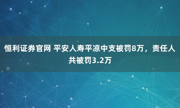 恒利证券官网 平安人寿平凉中支被罚8万，责任人共被罚3.2万
