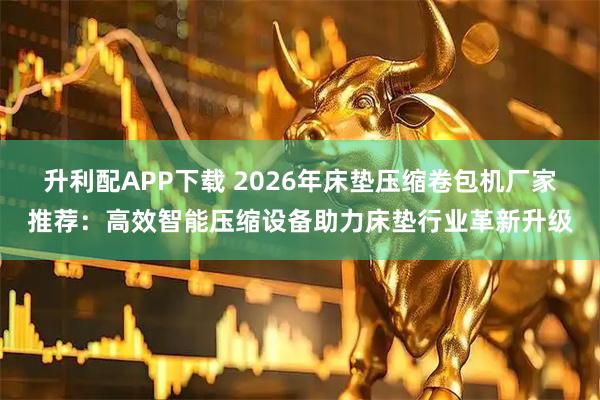 升利配APP下载 2026年床垫压缩卷包机厂家推荐：高效智能压缩设备助力床垫行业革新升级