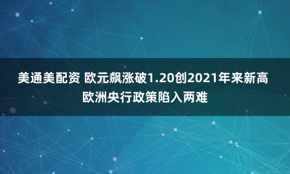美通美配资 欧元飙涨破1.20创2021年来新高 欧洲央行政策陷入两难
