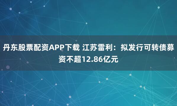 丹东股票配资APP下载 江苏雷利：拟发行可转债募资不超12.86亿元