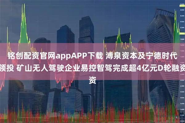 铭创配资官网appAPP下载 溥泉资本及宁德时代领投 矿山无人驾驶企业易控智驾完成超4亿元D轮融资