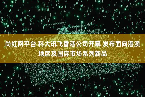 尚红网平台 科大讯飞香港公司开幕 发布面向港澳地区及国际市场系列新品