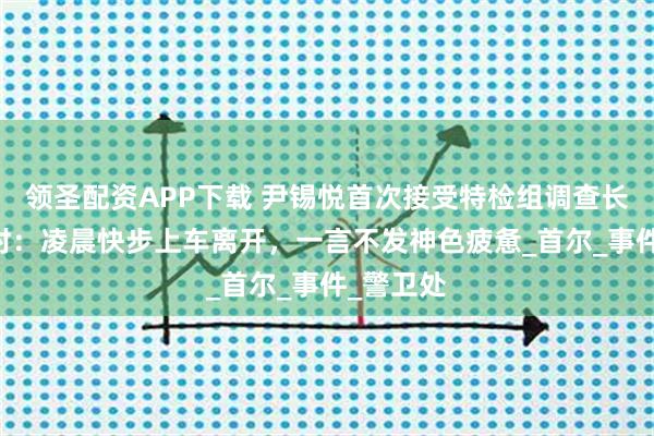 领圣配资APP下载 尹锡悦首次接受特检组调查长达15小时：凌晨快步上车离开，一言不发神色疲惫_首尔_事件_警卫处