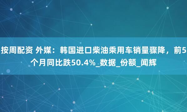 按周配资 外媒：韩国进口柴油乘用车销量骤降，前5个月同比跌50.4%_数据_份额_闻辉