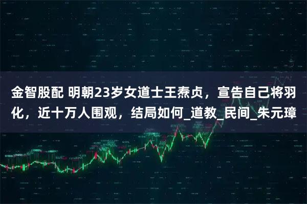 金智股配 明朝23岁女道士王焘贞，宣告自己将羽化，近十万人围观，结局如何_道教_民间_朱元璋