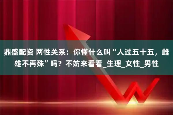 鼎盛配资 两性关系：你懂什么叫“人过五十五，雌雄不再殊”吗？不妨来看看_生理_女性_男性
