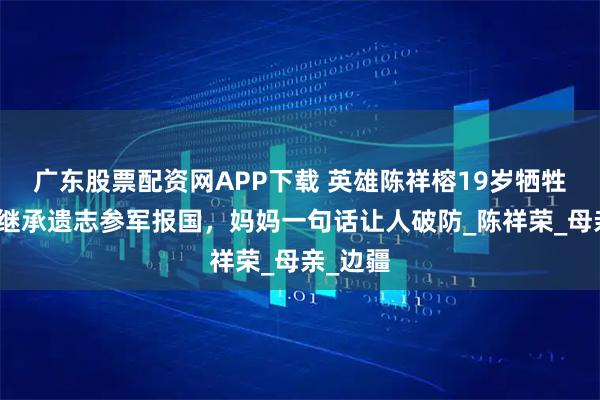 广东股票配资网APP下载 英雄陈祥榕19岁牺牲，姐姐继承遗志参军报国，妈妈一句话让人破防_陈祥荣_母亲_边疆