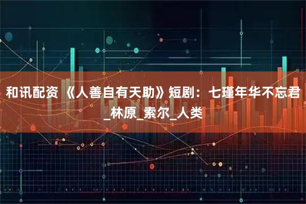 和讯配资 《人善自有天助》短剧：七瑾年华不忘君_林原_索尔_人类