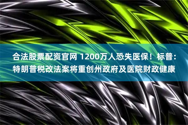 合法股票配资官网 1200万人恐失医保！标普：特朗普税改法案将重创州政府及医院财政健康
