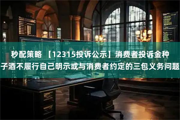 秒配策略 【12315投诉公示】消费者投诉金种子酒不履行自己明示或与消费者约定的三包义务问题