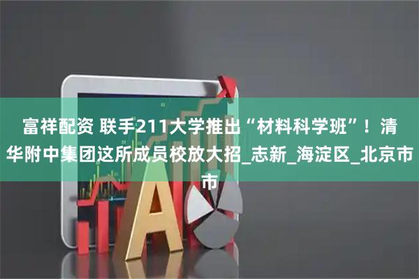 富祥配资 联手211大学推出“材料科学班”！清华附中集团这所成员校放大招_志新_海淀区_北京市