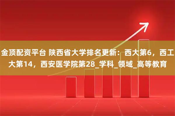 金顶配资平台 陕西省大学排名更新：西大第6，西工大第14，西安医学院第28_学科_领域_高等教育