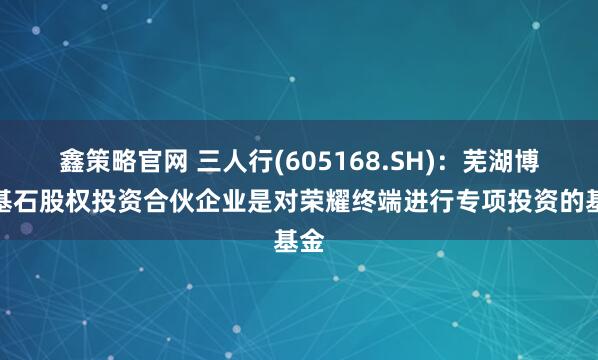鑫策略官网 三人行(605168.SH)：芜湖博瑞基石股权投资合伙企业是对荣耀终端进行专项投资的基金