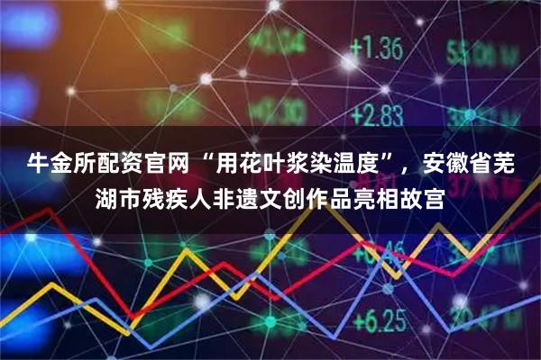牛金所配资官网 “用花叶浆染温度”，安徽省芜湖市残疾人非遗文创作品亮相故宫