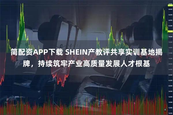 简配资APP下载 SHEIN产教评共享实训基地揭牌，持续筑牢产业高质量发展人才根基