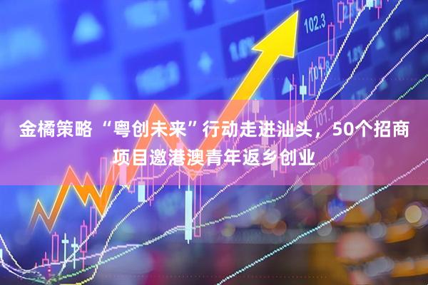 金橘策略 “粤创未来”行动走进汕头，50个招商项目邀港澳青年返乡创业