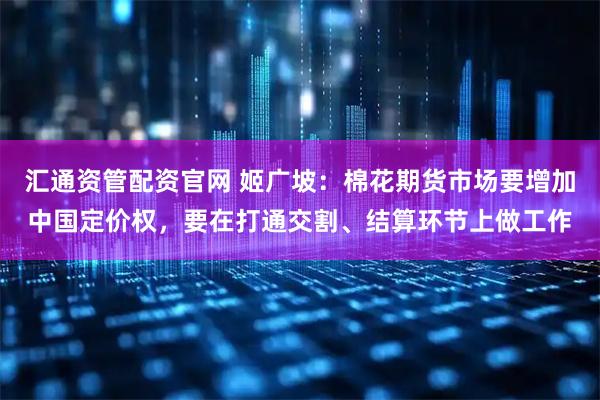 汇通资管配资官网 姬广坡：棉花期货市场要增加中国定价权，要在打通交割、结算环节上做工作