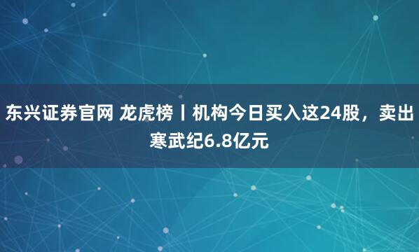 东兴证券官网 龙虎榜丨机构今日买入这24股，卖出寒武纪6.8亿元